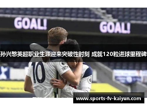 孙兴慜英超职业生涯迎来突破性时刻 成就120粒进球里程碑