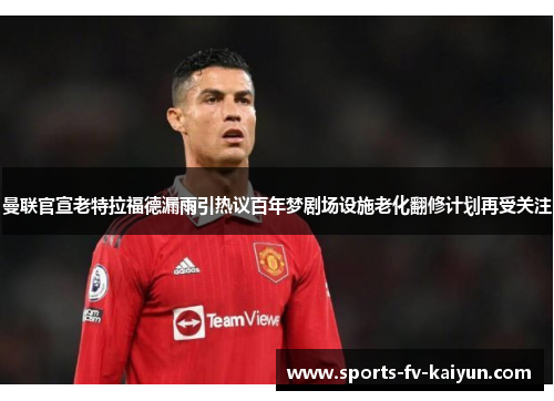 曼联官宣老特拉福德漏雨引热议百年梦剧场设施老化翻修计划再受关注