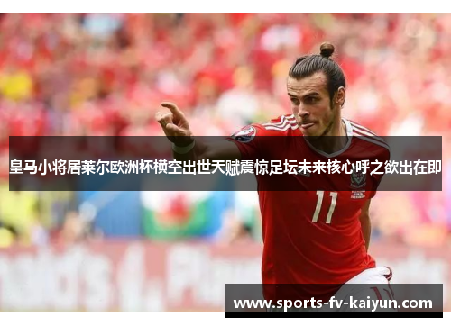 皇马小将居莱尔欧洲杯横空出世天赋震惊足坛未来核心呼之欲出在即